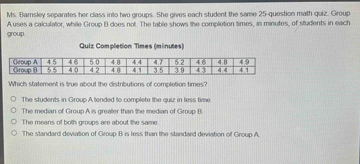 ms. barnsley separates her class into two groups. she gives each student the same 25 - question math quiz. group a uses a calculator, while group b does not. the table shows the completion times, in minutes, of students in each group. quiz completion times (minutes) group a 4.5 4.6 5.0 4.8 4.4 4.7 5.2 4.6 4.8 4.9 group b 5.5 4.0 4.2 4.8 4.1 3.5 3.9 4.3 4.4 4.1 which statement is true about the distributions of completion times? the students in group a tended to complete the quiz in less time. the median of group a is greater than the median of group b. the means of both groups are about the same. the standard deviation of group b is less than the standard deviation of group a.