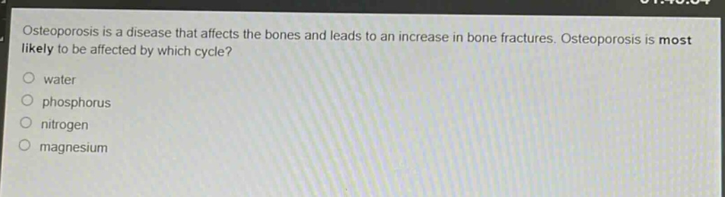 osteoporosis is a disease that affects the bones and leads to an increase in bone fractures. osteoporosis is most likely to be affected by which cycle?\nwater\nphosphorus\nnitrogen\nmagnesium