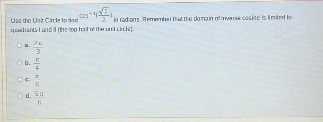 use the unit circle to find cos^(-1)(sqrt(2)/2) in radians. remember that the domain of inverse cosine is limited to quadrants i and ii (the top half of the unit circle).\no a. 2pi/3\no b. pi/4\no c. pi/6\no d. 5pi/6