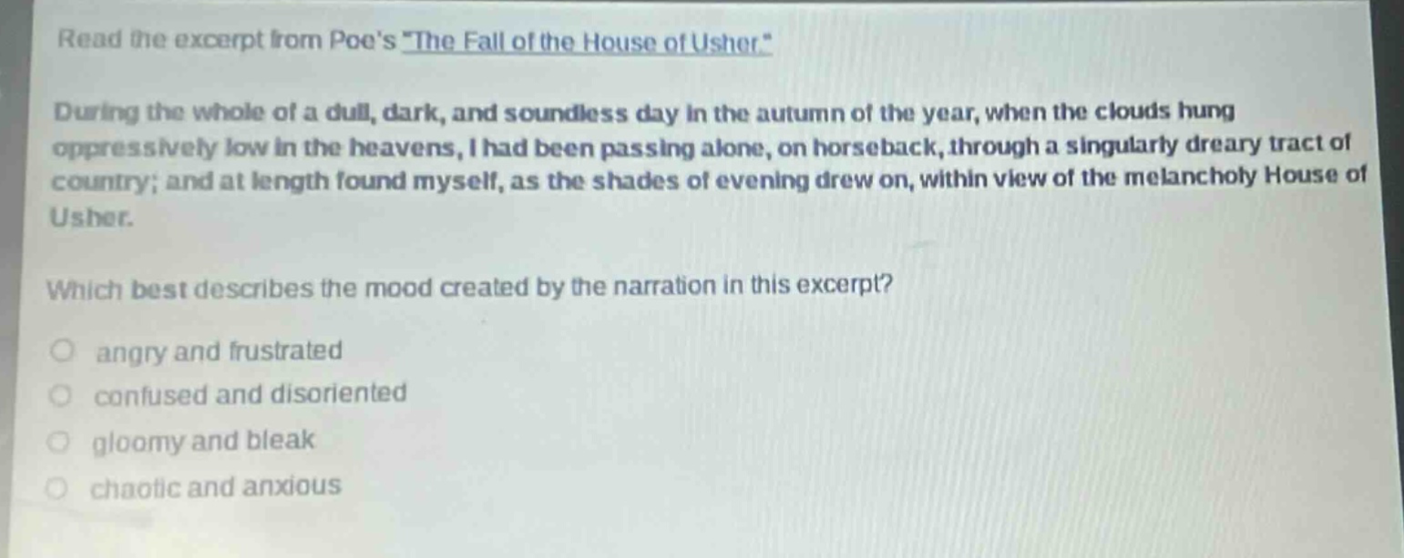 read the excerpt from poes \the fall of the house of usher.\ during the whole of a dull, dark, and soundless day in the autumn of the year, when the clouds hung oppressively low in the heavens, i had been passing alone, on horseback, through a singularly dreary tract of country; and at length found myself, as the shades of evening drew on, within view of the melancholy house of usher. which best describes the mood created by the narration in this excerpt? angry and frustrated confused and disoriented gloomy and bleak chaotic and anxious