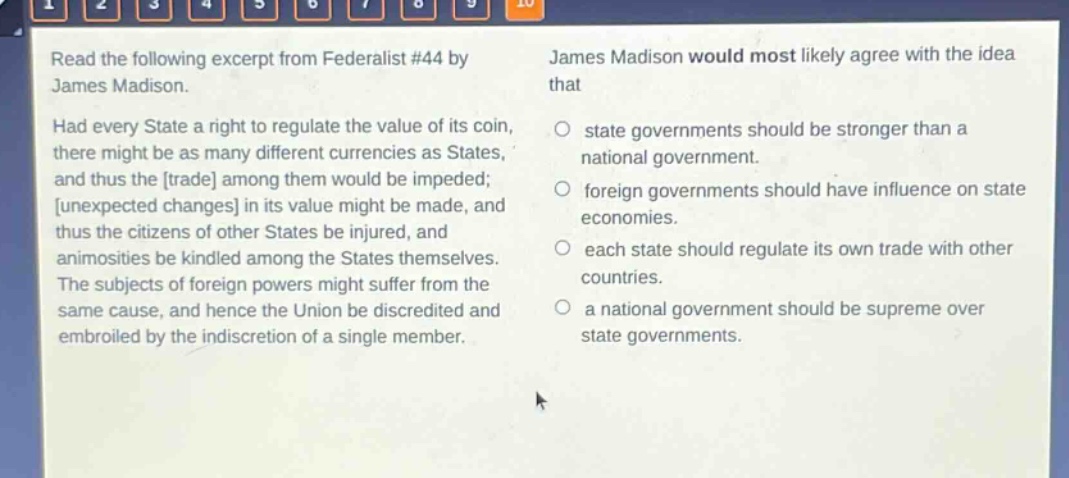 read the following excerpt from federalist #44 by james madison. had every state a right to regulate the value of its coin, there might be as many different currencies as states, and thus the trade among them would be impeded; unexpected changes in its value might be made, and thus the citizens of other states be injured, and animosities be kindled among the states themselves. the subjects of foreign powers might suffer from the same cause, and hence the union be discredited and embroiled by the indiscretion of a single member. james madison would most likely agree with the idea that state governments should be stronger than a national government. foreign governments should have influence on state economies. each state should regulate its own trade with other countries. a national government should be supreme over state governments.