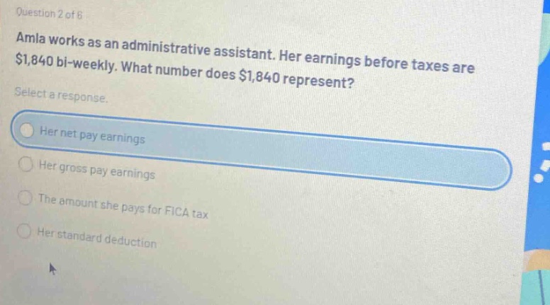 question 2 of 6 amla works as an administrative assistant. her earnings before taxes are $1,840 bi - weekly. what number does $1,840 represent? select a response. her net pay earnings her gross pay earnings the amount she pays for fica tax her standard deduction