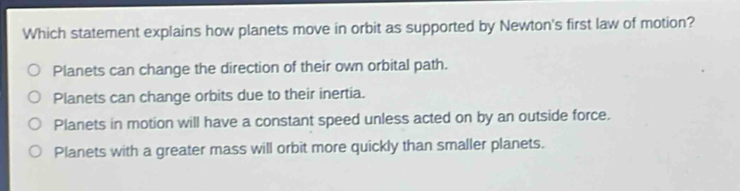 which statement explains how planets move in orbit as supported by newtons first law of motion? planets can change the direction of their own orbital path. planets can change orbits due to their inertia. planets in motion will have a constant speed unless acted on by an outside force. planets with a greater mass will orbit more quickly than smaller planets.