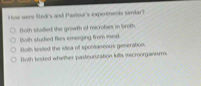 how were redis and pasteurs experiments similar?\nboth studied the growth of microbes in broth.\nboth studied flies emerging from meat.\nboth tested the idea of spontaneous generation.\nboth tested whether pasteurization kills microorganisms.