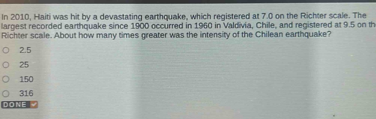 in 2010, haiti was hit by a devastating earthquake, which registered at 7.0 on the richter scale. the largest recorded earthquake since 1900 occurred in 1960 in valdivia, chile, and registered at 9.5 on the richter scale. about how many times greater was the intensity of the chilean earthquake?\no 2.5\no 25\no 150\no 316\ndone