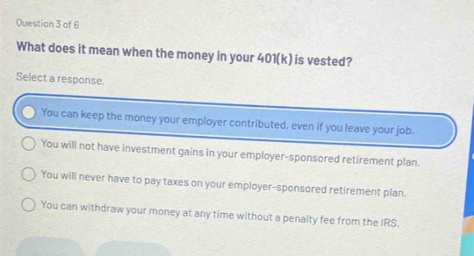 question 3 of 6\nwhat does it mean when the money in your 401(k) is vested?\nselect a response.\nyou can keep the money your employer contributed, even if you leave your job.\nyou will not have investment gains in your employer - sponsored retirement plan.\nyou will never have to pay taxes on your employer - sponsored retirement plan.\nyou can withdraw your money at any time without a penalty fee from the irs.