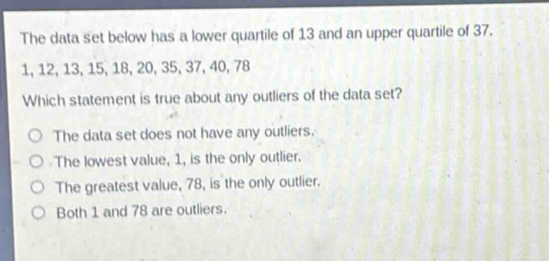 the data set below has a lower quartile of 13 and an upper quartile of 37. 1, 12, 13, 15, 18, 20, 35, 37, 40, 78 which statement is true about any outliers of the data set? the data set does not have any outliers. the lowest value, 1, is the only outlier. the greatest value, 78, is the only outlier. both 1 and 78 are outliers.