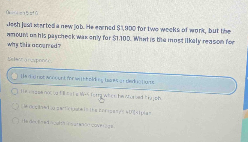 question 5 of 6 josh just started a new job. he earned $1,900 for two weeks of work, but the amount on his paycheck was only for $1,100. what is the most likely reason for why this occurred? select a response. he did not account for withholding taxes or deductions. he chose not to fill out a w - 4 form when he started his job. he declined to participate in the companys 401(k) plan. he declined health insurance coverage.