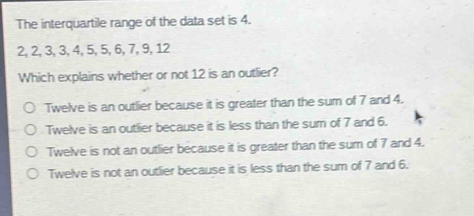 the interquartile range of the data set is 4. 2, 2, 3, 3, 4, 5, 5, 6, 7, 9, 12 which explains whether or not 12 is an outlier? o twelve is an outlier because it is greater than the sum of 7 and 4. o twelve is an outlier because it is less than the sum of 7 and 6. o twelve is not an outlier because it is greater than the sum of 7 and 4. o twelve is not an outlier because it is less than the sum of 7 and 6.