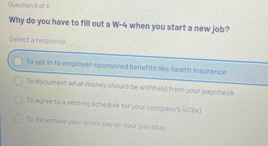 question 6 of 6 why do you have to fill out a w - 4 when you start a new job? select a response. to opt in to employer - sponsored benefits like health insurance to document what money should be withheld from your paycheck to agree to a vesting schedule for your companys 401(k) to determine your gross pay on your pay stub