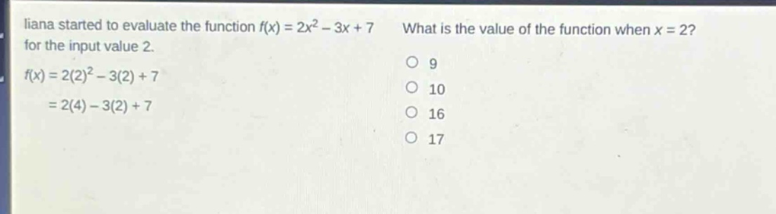 liana started to evaluate the function f(x) = 2x² - 3x + 7 for the input value 2. f(x) = 2(2)² - 3(2) + 7 = 2(4) - 3(2) + 7 what is the value of the function when x = 2? 9 10 16 17