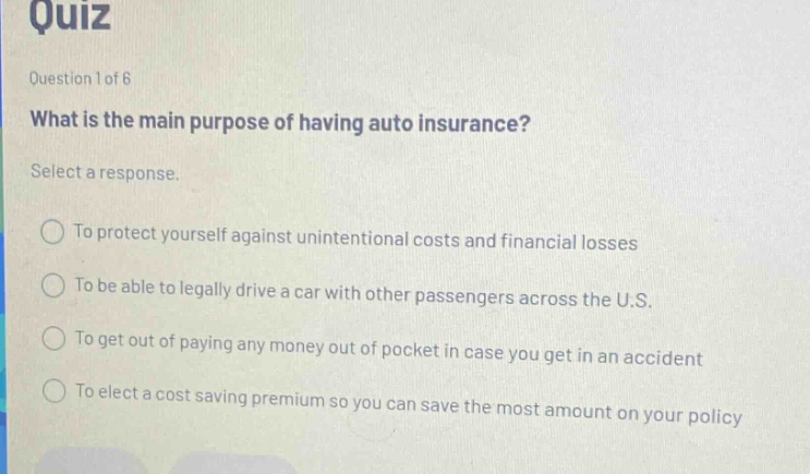 quiz question 1 of 6 what is the main purpose of having auto insurance? select a response. to protect yourself against unintentional costs and financial losses to be able to legally drive a car with other passengers across the u.s. to get out of paying any money out of pocket in case you get in an accident to elect a cost saving premium so you can save the most amount on your policy