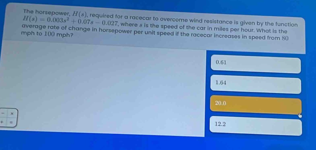 the horsepower, h(s), required for a racecar to overcome wind resistance is given by the function h(s)=0.003s² + 0.07s - 0.027, where s is the speed of the car in miles per hour. what is the average rate of change in horsepower per unit speed if the racecar increases in speed from 80 mph to 100 mph? 0.61 1.64 20.0 12.2