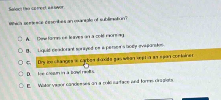 select the correct answer. which sentence describes an example of sublimation? a. dew forms on leaves on a cold morning. b. liquid deodorant sprayed on a persons body evaporates. c. dry ice changes to carbon dioxide gas when kept in an open container. d. ice cream in a bowl melts. e. water vapor condenses on a cold surface and forms droplets.