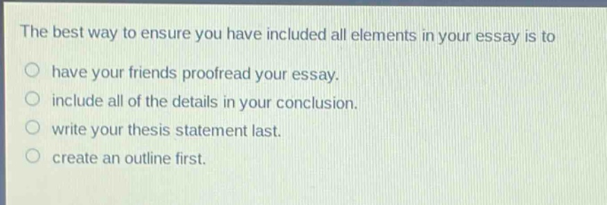 the best way to ensure you have included all elements in your essay is to have your friends proofread your essay. include all of the details in your conclusion. write your thesis statement last. create an outline first.