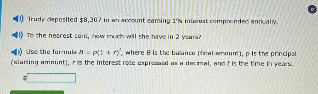 trudy deposited $8,307 in an account earning 1% interest compounded annually. to the nearest cent, how much will she have in 2 years? use the formula b = p(1 + r)^t, where b is the balance (final amount), p is the principal (starting amount), r is the interest rate expressed as a decimal, and t is the time in years.