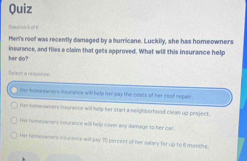 quiz\nquestion 5 of 6\nmerls roof was recently damaged by a hurricane. luckily, she has homeowners insurance, and files a claim that gets approved. what will this insurance help her do?\nselect a response.\nher homeowners insurance will help her pay the costs of her roof repair.\nher homeowners insurance will help her start a neighborhood clean up project.\nher homeowners insurance will help cover any damage to her car.\nher homeowners insurance will pay 70 percent of her salary for up to 6 months.
