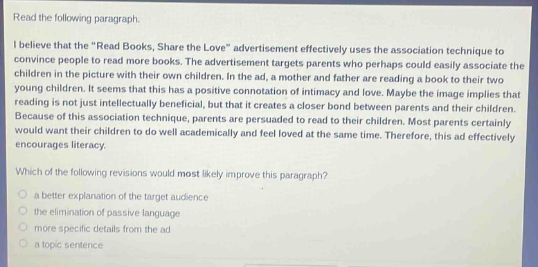 read the following paragraph. i believe that the “read books, share the love” advertisement effectively uses the association technique to convince people to read more books. the advertisement targets parents who perhaps could easily associate the children in the picture with their own children. in the ad, a mother and father are reading a book to their two young children. it seems that this has a positive connotation of intimacy and love. maybe the image implies that reading is not just intellectually beneficial, but that it creates a closer bond between parents and their children. because of this association technique, parents are persuaded to read to their children. most parents certainly would want their children to do well academically and feel loved at the same time. therefore, this ad effectively encourages literacy. which of the following revisions would most likely improve this paragraph? a better explanation of the target audience the elimination of passive language more specific details from the ad a topic sentence