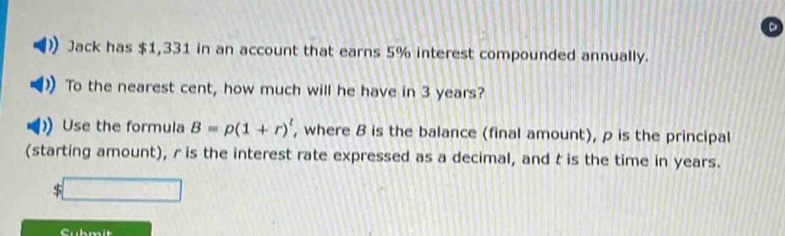 jack has $1,331 in an account that earns 5% interest compounded annually. to the nearest cent, how much will he have in 3 years? use the formula b = p(1 + r)^t, where b is the balance (final amount), p is the principal (starting amount), r is the interest rate expressed as a decimal, and t is the time in years.