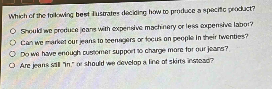 which of the following best illustrates deciding how to produce a specific product?\no should we produce jeans with expensive machinery or less expensive labor?\no can we market our jeans to teenagers or focus on people in their twenties?\no do we have enough customer support to charge more for our jeans?\no are jeans still \in,\ or should we develop a line of skirts instead?