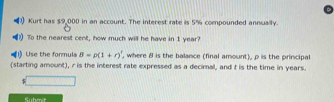 kurt has $9,000 in an account. the interest rate is 5% compounded annually. to the nearest cent, how much will he have in 1 year? use the formula b = p(1 + r)^t, where b is the balance (final amount), p is the principal (starting amount), r is the interest rate expressed as a decimal, and t is the time in years.