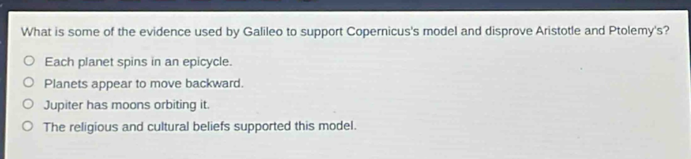 what is some of the evidence used by galileo to support copernicuss model and disprove aristotle and ptolemys? each planet spins in an epicycle. planets appear to move backward. jupiter has moons orbiting it. the religious and cultural beliefs supported this model.