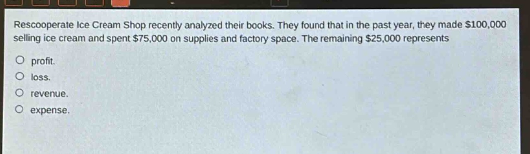 rescooperate ice cream shop recently analyzed their books. they found that in the past year, they made $100,000 selling ice cream and spent $75,000 on supplies and factory space. the remaining $25,000 represents\nprofit.\nloss.\nrevenue.\nexpense.