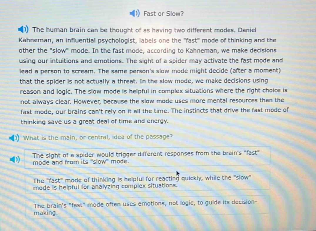 fast or slow? the human brain can be thought of as having two different modes. daniel kahneman, an influential psychologist, labels one the \fast\ mode of thinking and the other the \slow\ mode. in the fast mode, according to kahneman, we make decisions using our intuitions and emotions. the sight of a spider may activate the fast mode and lead a person to scream. the same persons slow mode might decide (after a moment) that the spider is not actually a threat. in the slow mode, we make decisions using reason and logic. the slow mode is helpful in complex situations where the right choice is not always clear. however, because the slow mode uses more mental resources than the fast mode, our brains cant rely on it all the time. the instincts that drive the fast mode of thinking save us a great deal of time and energy. what is the main, or central, idea of the passage? the sight of a spider would trigger different responses from the brains \fast\ mode and from its \slow\ mode. the \fast\ mode of thinking is helpful for reacting quickly, while the \slow\ mode is helpful for analyzing complex situations. the brains \fast\ mode often uses emotions, not logic, to guide its decision - making.