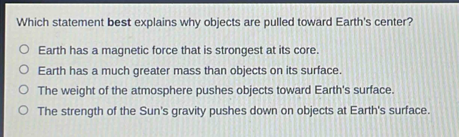 which statement best explains why objects are pulled toward earths center? earth has a magnetic force that is strongest at its core. earth has a much greater mass than objects on its surface. the weight of the atmosphere pushes objects toward earths surface. the strength of the suns gravity pushes down on objects at earths surface.