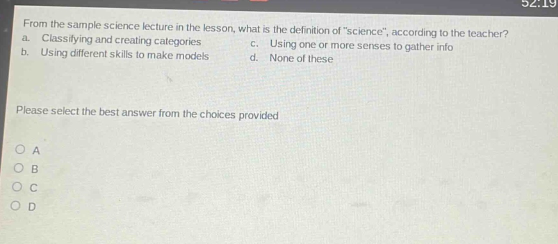 from the sample science lecture in the lesson, what is the definition of \science\, according to the teacher? a. classifying and creating categories b. using different skills to make models c. using one or more senses to gather info d. none of these please select the best answer from the choices provided