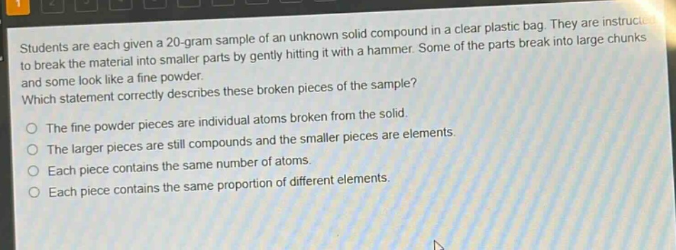 students are each given a 20 - gram sample of an unknown solid compound in a clear plastic bag. they are instructed to break the material into smaller parts by gently hitting it with a hammer. some of the parts break into large chunks and some look like a fine powder. which statement correctly describes these broken pieces of the sample? the fine powder pieces are individual atoms broken from the solid. the larger pieces are still compounds and the smaller pieces are elements. each piece contains the same number of atoms. each piece contains the same proportion of different elements.