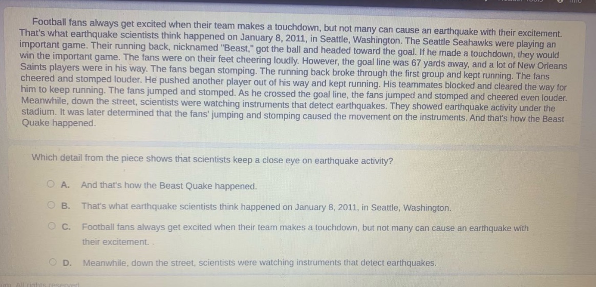 football fans always get excited when their team makes a touchdown, but not many can cause an earthquake with their excitement. thats what earthquake scientists think happened on january 8, 2011, in seattle, washington. the seattle seahawks were playing an important game. their running back, nicknamed \beast,\ got the ball and headed toward the goal. if he made a touchdown, they would win the important game. the fans were on their feet cheering loudly. however, the goal line was 67 yards away, and a lot of new orleans saints players were in his way. the fans began stomping. the running back broke through the first group and kept running. the fans cheered and stomped louder. he pushed another player out of his way and kept running. his teammates blocked and cleared the way for him to keep running. the fans jumped and stomped. as he crossed the goal line, the fans jumped and stomped and cheered even louder. meanwhile, down the street, scientists were watching instruments that detect earthquakes. they showed earthquake activity under the stadium. it was later determined that the fans jumping and stomping caused the movement on the instruments. and thats how the beast quake happened. which detail from the piece shows that scientists keep a close eye on earthquake activity? a. and thats how the beast quake happened. b. thats what earthquake scientists think happened on january 8, 2011, in seattle, washington. c. football fans always get excited when their team makes a touchdown, but not many can cause an earthquake with their excitement. d. meanwhile, down the street, scientists were watching instruments that detect earthquakes.