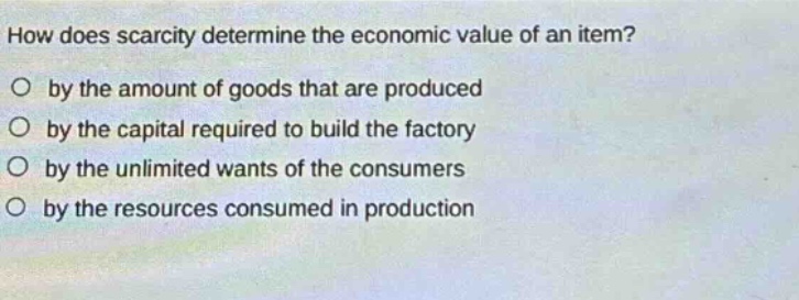 how does scarcity determine the economic value of an item?\no by the amount of goods that are produced\no by the capital required to build the factory\no by the unlimited wants of the consumers\no by the resources consumed in production