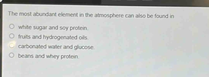 the most abundant element in the atmosphere can also be found in\nwhite sugar and soy protein.\nfruits and hydrogenated oils.\ncarbonated water and glucose.\nbeans and whey protein.