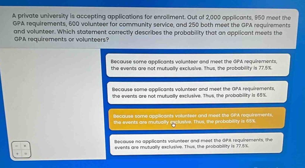 a private university is accepting applications for enrollment. out of 2,000 applicants, 950 meet the gpa requirements, 600 volunteer for community service, and 250 both meet the gpa requirements and volunteer. which statement correctly describes the probability that an applicant meets the gpa requirements or volunteers? because some applicants volunteer and meet the gpa requirements, the events are not mutually exclusive. thus, the probability is 77.5%. because some applicants volunteer and meet the gpa requirements, the events are not mutually exclusive. thus, the probability is 65%. because some applicants volunteer and meet the gpa requirements, the events are mutually exclusive. thus, the probability is 65%. because no applicants volunteer and meet the gpa requirements, the events are mutually exclusive. thus, the probability is 77.5%.