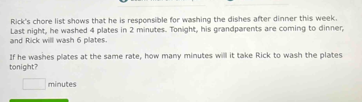 ricks chore list shows that he is responsible for washing the dishes after dinner this week. last night, he washed 4 plates in 2 minutes. tonight, his grandparents are coming to dinner, and rick will wash 6 plates. if he washes plates at the same rate, how many minutes will it take rick to wash the plates tonight? minutes