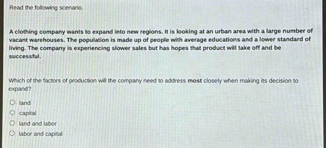 read the following scenario. a clothing company wants to expand into new regions. it is looking at an urban area with a large number of vacant warehouses. the population is made up of people with average educations and a lower standard of living. the company is experiencing slower sales but has hopes that product will take off and be successful. which of the factors of production will the company need to address most closely when making its decision to expand? land capital land and labor labor and capital