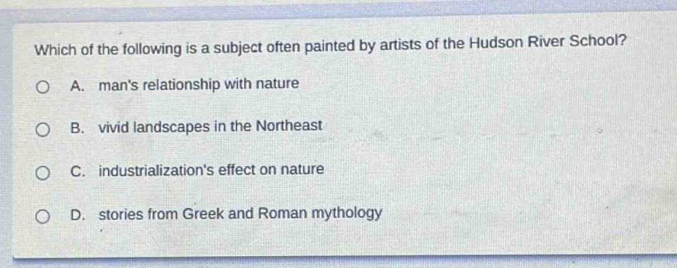 which of the following is a subject often painted by artists of the hudson river school?\na. mans relationship with nature\nb. vivid landscapes in the northeast\nc. industrializations effect on nature\nd. stories from greek and roman mythology