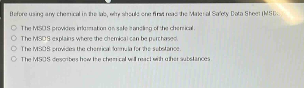 before using any chemical in the lab, why should one first read the material safety data sheet (msds)? the msds provides information on safe handling of the chemical. the msds explains where the chemical can be purchased. the msds provides the chemical formula for the substance. the msds describes how the chemical will react with other substances.