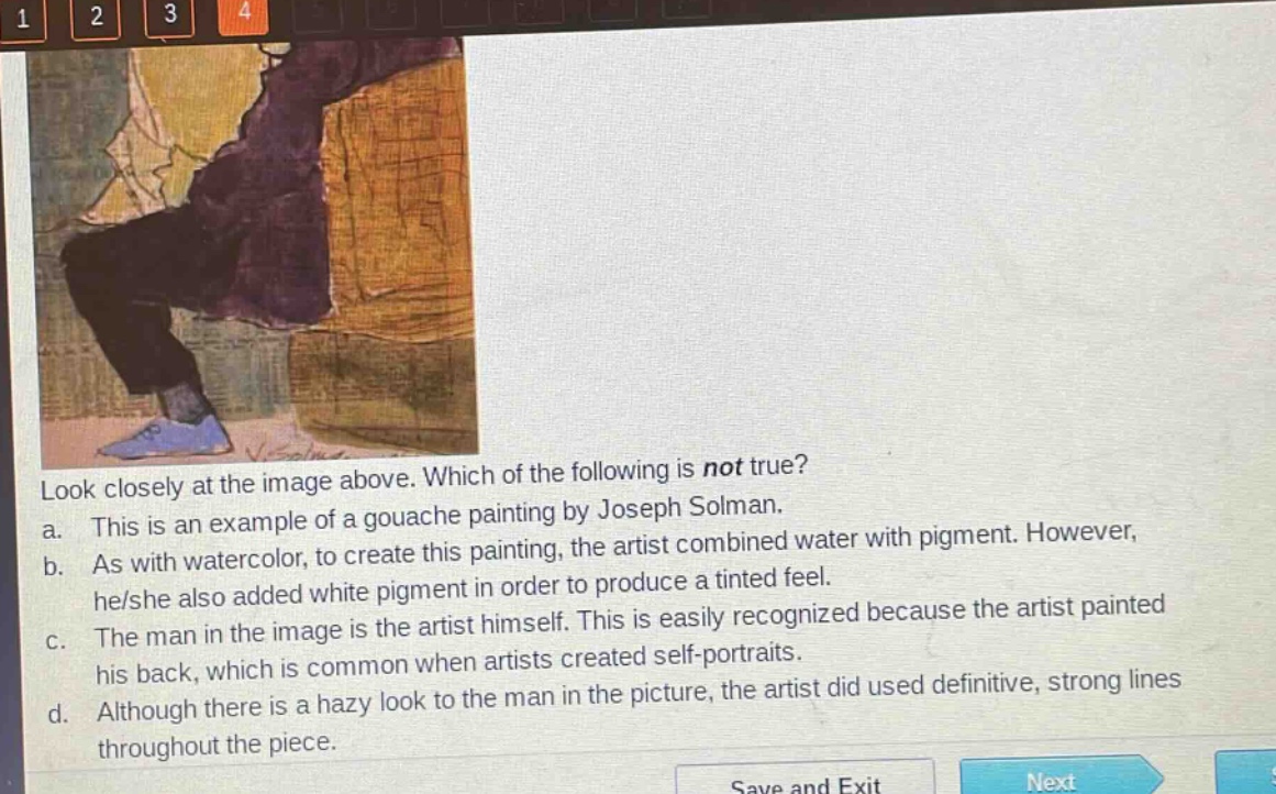 look closely at the image above. which of the following is not true? a. this is an example of a gouache painting by joseph solman. b. as with watercolor, to create this painting, the artist combined water with pigment. however, he/she also added white pigment in order to produce a tinted feel. c. the man in the image is the artist himself. this is easily recognized because the artist painted his back, which is common when artists created self - portraits. d. although there is a hazy look to the man in the picture, the artist did used definitive, strong lines throughout the piece.