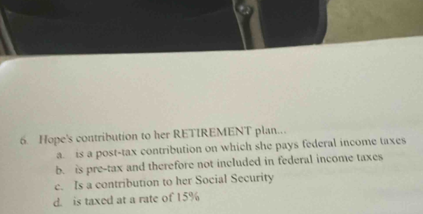 6. hopes contribution to her retirement plan... a. is a post - tax contribution on which she pays federal income taxes b. is pre - tax and therefore not included in federal income taxes c. is a contribution to her social security d. is taxed at a rate of 15%