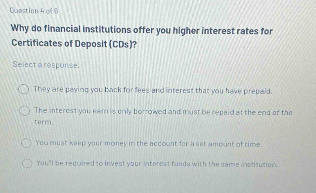 question 4 of 6 why do financial institutions offer you higher interest rates for certificates of deposit (cds)? select a response. they are paying you back for fees and interest that you have prepaid. the interest you earn is only borrowed and must be repaid at the end of the term. you must keep your money in the account for a set amount of time. youll be required to invest your interest funds with the same institution.
