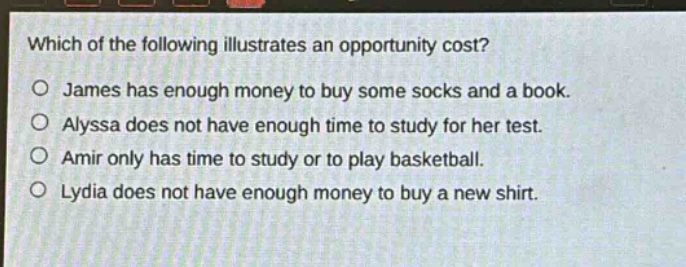 which of the following illustrates an opportunity cost? james has enough money to buy some socks and a book. alyssa does not have enough time to study for her test. amir only has time to study or to play basketball. lydia does not have enough money to buy a new shirt.
