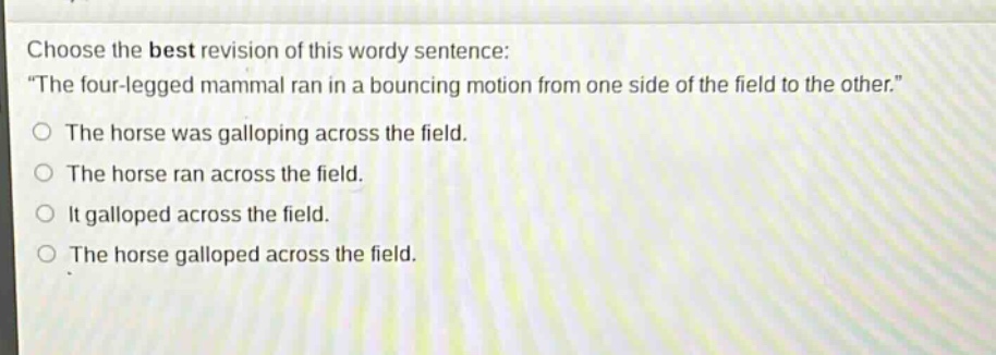 choose the best revision of this wordy sentence: \the four - legged mammal ran in a bouncing motion from one side of the field to the other.\ the horse was galloping across the field. the horse ran across the field. it galloped across the field. the horse galloped across the field.