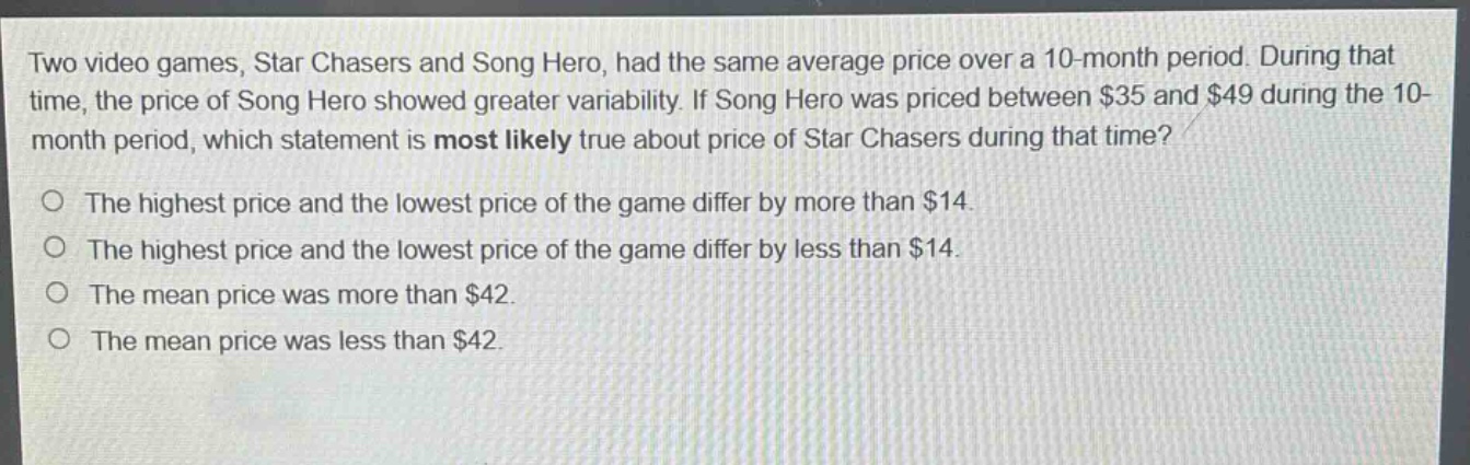 two video games, star chasers and song hero, had the same average price over a 10 - month period. during that time, the price of song hero showed greater variability. if song hero was priced between $35 and $49 during the 10 - month period, which statement is most likely true about price of star chasers during that time? the highest price and the lowest price of the game differ by more than $14. the highest price and the lowest price of the game differ by less than $14. the mean price was more than $42. the mean price was less than $42.