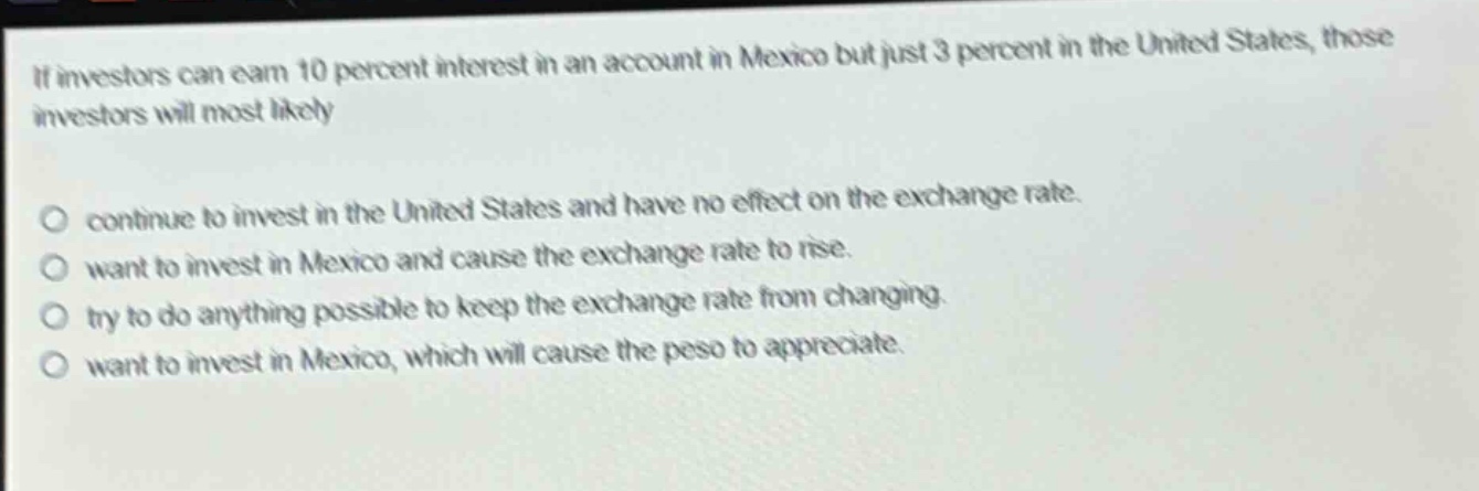 if investors can earn 10 percent interest in an account in mexico but just 3 percent in the united states, those investors will most likely\ncontinue to invest in the united states and have no effect on the exchange rate.\nwant to invest in mexico and cause the exchange rate to rise.\ntry to do anything possible to keep the exchange rate from changing.\nwant to invest in mexico, which will cause the peso to appreciate.