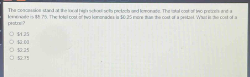 the concession stand at the local high school sells pretzels and lemonade. the total cost of two pretzels and a lemonade is $5.75. the total cost of two lemonades is $0.25 more than the cost of a pretzel. what is the cost of a pretzel?\n$1.25\n$2.00\n$2.25\n$2.75