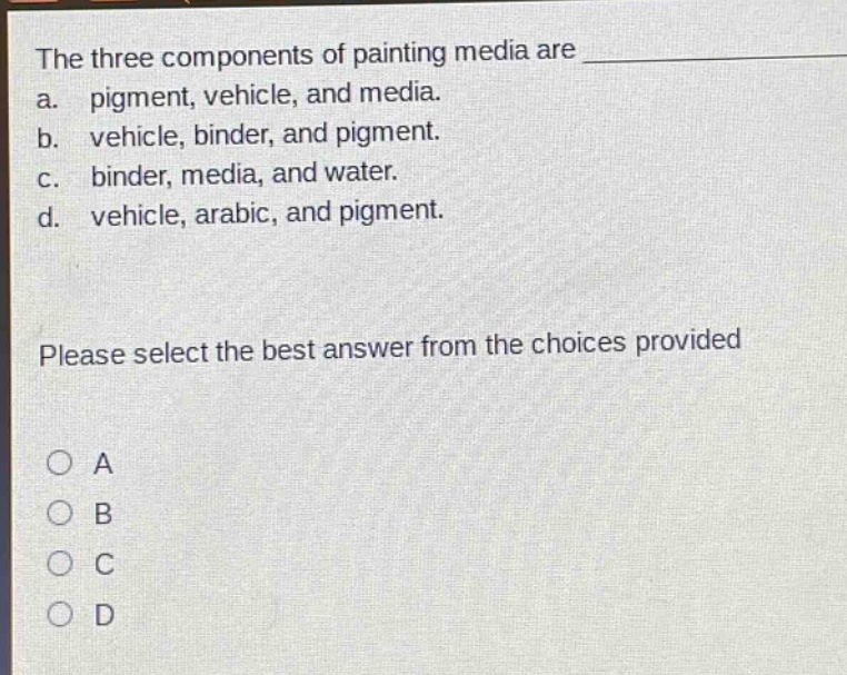 the three components of painting media are a. pigment, vehicle, and media. b. vehicle, binder, and pigment. c. binder, media, and water. d. vehicle, arabic, and pigment. please select the best answer from the choices provided a b c d