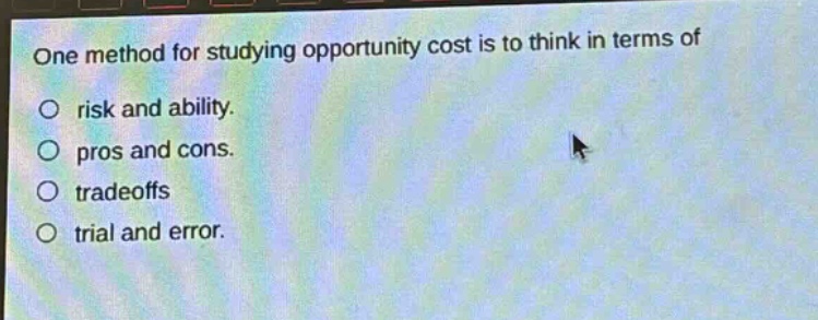 one method for studying opportunity cost is to think in terms of\nrisk and ability.\npros and cons.\ntradeoffs\ntrial and error.