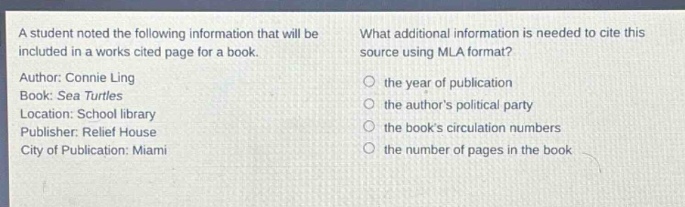 a student noted the following information that will be included in a works cited page for a book. author: connie ling book: sea turtles location: school library publisher: relief house city of publication: miami what additional information is needed to cite this source using mla format? the year of publication the author’s political party the book’s circulation numbers the number of pages in the book